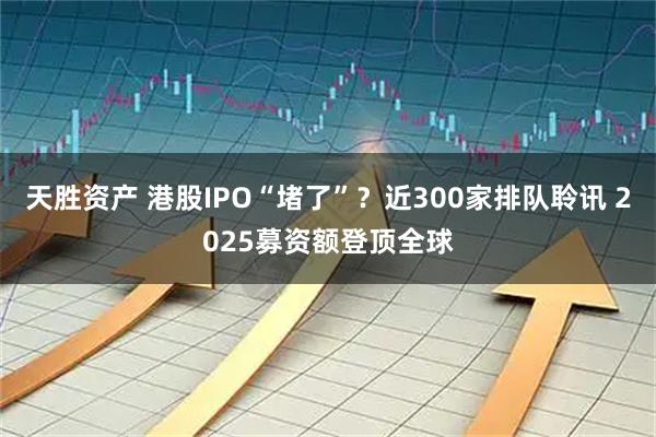 天胜资产 港股IPO“堵了”?近300家排队聆讯 2025募资额登顶全球