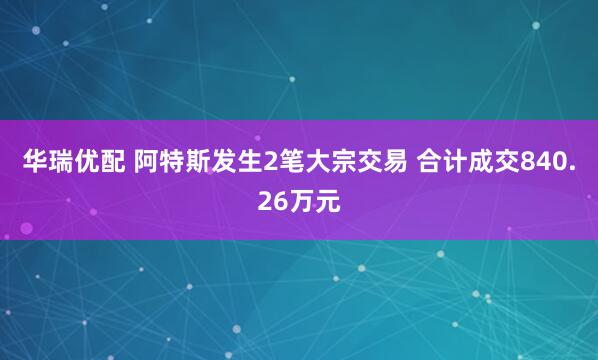 华瑞优配 阿特斯发生2笔大宗交易 合计成交840.26万元