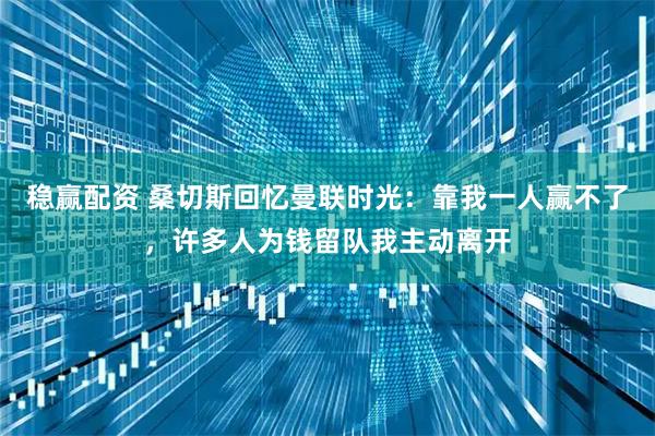 稳赢配资 桑切斯回忆曼联时光：靠我一人赢不了，许多人为钱留队我主动离开