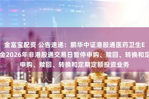 金富宝配资 公告速递：鹏华中证港股通医药卫生ETF发起式联接基金2026年非港股通交易日暂停申购、赎回、转换和定期定额投资业务