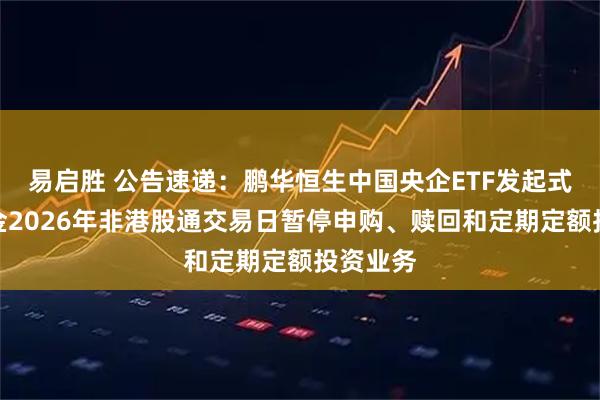 易启胜 公告速递：鹏华恒生中国央企ETF发起式联接基金2026年非港股通交易日暂停申购、赎回和定期定额投资业务