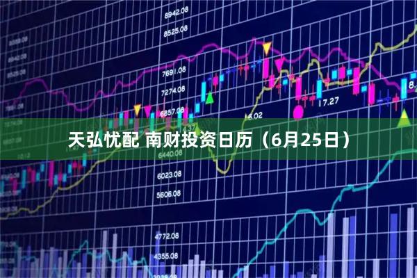 天弘忧配 南财投资日历（6月25日）