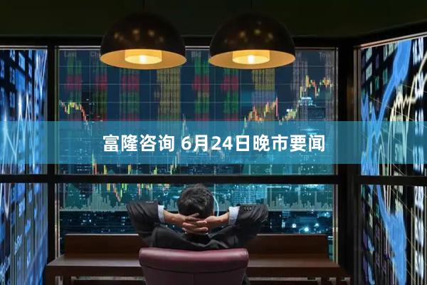 富隆咨询 6月24日晚市要闻