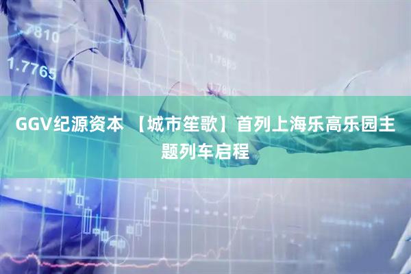 GGV纪源资本 【城市笙歌】首列上海乐高乐园主题列车启程