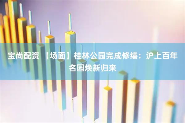 宝尚配资 【场面】桂林公园完成修缮：沪上百年名园焕新归来