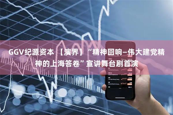 GGV纪源资本 【演界】“精神回响—伟大建党精神的上海答卷”宣讲舞台剧首演