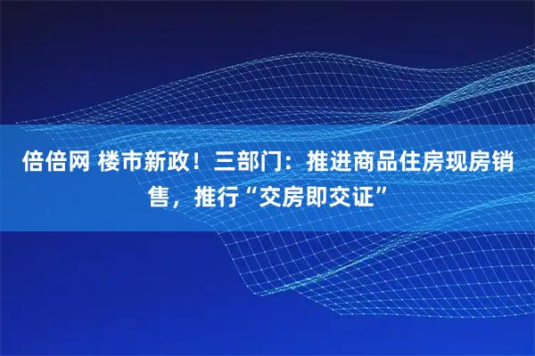 倍倍网 楼市新政！三部门：推进商品住房现房销售，推行“交房即交证”