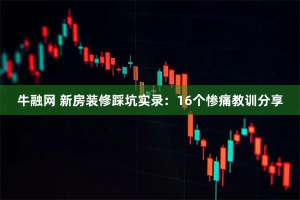 牛融网 新房装修踩坑实录：16个惨痛教训分享