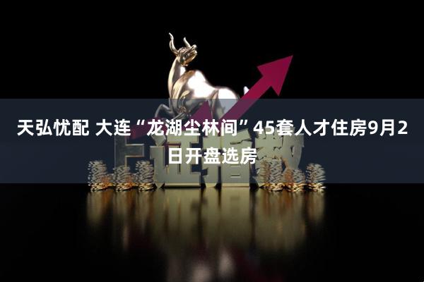 天弘忧配 大连“龙湖尘林间”45套人才住房9月2日开盘选房