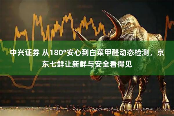 中兴证券 从180°安心到白菜甲醛动态检测,京东七鲜让新鲜与安全看得见